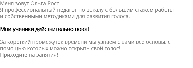 Меня зовут Ольга Росс. Я профессиональный педагог по вокалу с большим стажем работы и собственными методиками для развития голоса. Мои ученики действительно поют! За короткий промежуток времени мы узнаем с вами все основы, с помощью которых можно открыть свой голос! Приходите на занятия! 