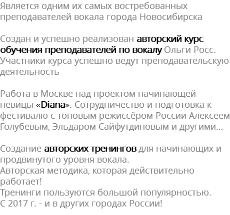 Является одним их самых востребованных преподавателей вокала города Новосибирска Создан и успешно реализован авторский курс обучения преподавателей по вокалу Ольги Росс. Участники курса успешно ведут преподавательскую деятельность Работа в Москве над проектом начинающей певицы «Diana». Сотрудничество и подготовка к фестивалю с топовым режиссёром России Алексеем Голубевым, Эльдаром Сайфутдиновым и другими… Создание авторских тренингов для начинающих и продвинутого уровня вокала. Авторская методика, которая действительно работает! Тренинги пользуются большой популярностью. С 2017 г. - и в других городах России!