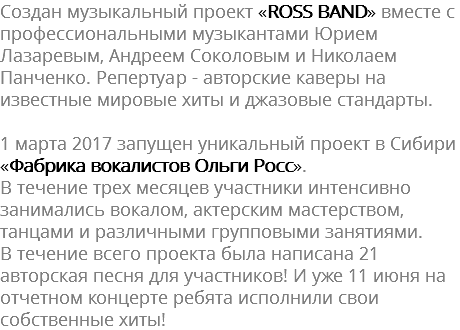Создан музыкальный проект «ROSS BAND» вместе с профессиональными музыкантами Юрием Лазаревым, Андреем Соколовым и Николаем Панченко. Репертуар - авторские каверы на известные мировые хиты и джазовые стандарты. 1 марта 2017 запущен уникальный проект в Сибири «Фабрика вокалистов Ольги Росс». В течение трех месяцев участники интенсивно занимались вокалом, актерским мастерством, танцами и различными групповыми занятиями. В течение всего проекта была написана 21 авторская песня для участников! И уже 11 июня на отчетном концерте ребята исполнили свои собственные хиты!
