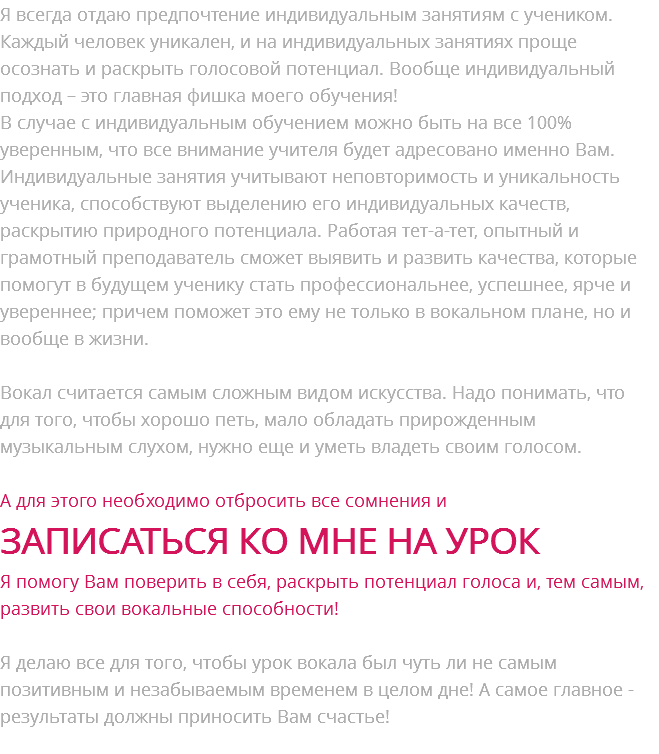 Я всегда отдаю предпочтение индивидуальным занятиям с учеником. Каждый человек уникален, и на индивидуальных занятиях проще осознать и раскрыть голосовой потенциал. Вообще индивидуальный подход – это главная фишка моего обучения! В случае с индивидуальным обучением можно быть на все 100% уверенным, что все внимание учителя будет адресовано именно Вам. Индивидуальные занятия учитывают неповторимость и уникальность ученика, способствуют выделению его индивидуальных качеств, раскрытию природного потенциала. Работая тет-а-тет, опытный и грамотный преподаватель сможет выявить и развить качества, которые помогут в будущем ученику стать профессиональнее, успешнее, ярче и увереннее; причем поможет это ему не только в вокальном плане, но и вообще в жизни. Вокал считается самым сложным видом искусства. Надо понимать, что для того, чтобы хорошо петь, мало обладать прирожденным музыкальным слухом, нужно еще и уметь владеть своим голосом. А для этого необходимо отбросить все сомнения и ЗАПИСАТЬСЯ КО МНЕ НА УРОК Я помогу Вам поверить в себя, раскрыть потенциал голоса и, тем самым, развить свои вокальные способности! Я делаю все для того, чтобы урок вокала был чуть ли не самым позитивным и незабываемым временем в целом дне! А самое главное - результаты должны приносить Вам счастье!